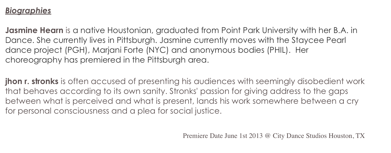 Biographies

Jasmine Hearn is a native Houstonian, graduated from Point Park University with her B.A. in Dance. She currently lives in Pittsburgh. Jasmine currently moves with the Staycee Pearl dance project (PGH), Marjani Forte (NYC) and anonymous bodies (PHIL).  Her choreography has premiered in the Pittsburgh area.  

jhon r. stronks is often accused of presenting his audiences with seemingly disobedient work that behaves according to its own sanity. Stronks' passion for giving address to the gaps between what is perceived and what is present, lands his work somewhere between a cry for personal consciousness and a plea for social justice. 


Premiere Date June 1st 2013 @ City Dance Studios Houston, TX
