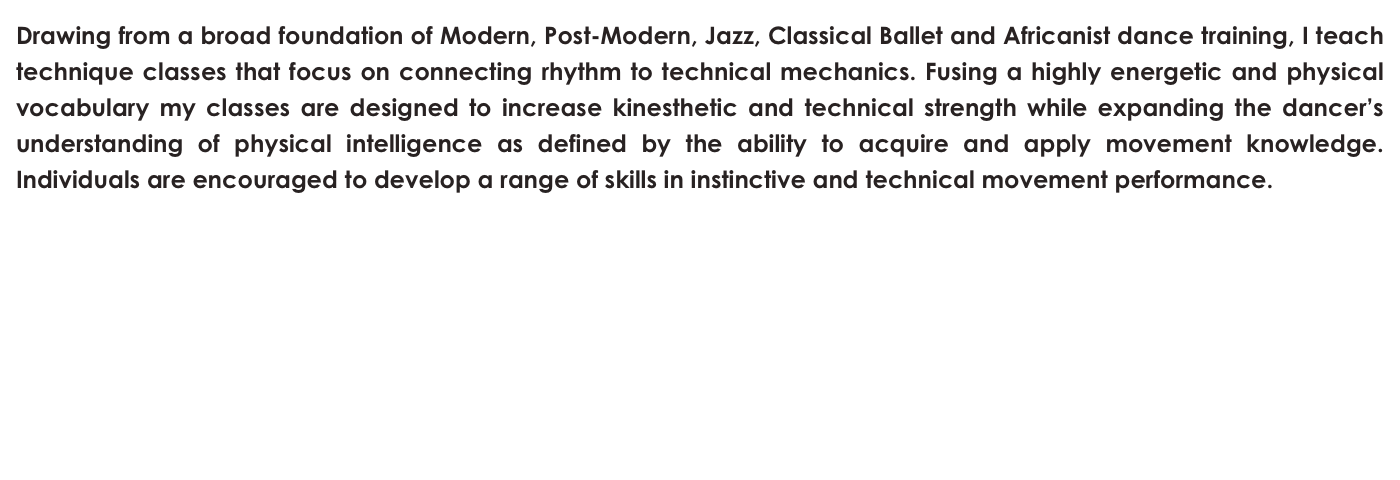 Drawing from a broad foundation of Modern, Post-Modern, Jazz, Classical Ballet and Africanist dance training, I teach technique classes that focus on connecting rhythm to technical mechanics. Fusing a highly energetic and physical vocabulary my classes are designed to increase kinesthetic and technical strength while expanding the dancer’s understanding of physical intelligence as defined by the ability to acquire and apply movement knowledge. Individuals are encouraged to develop a range of skills in instinctive and technical movement performance.  
