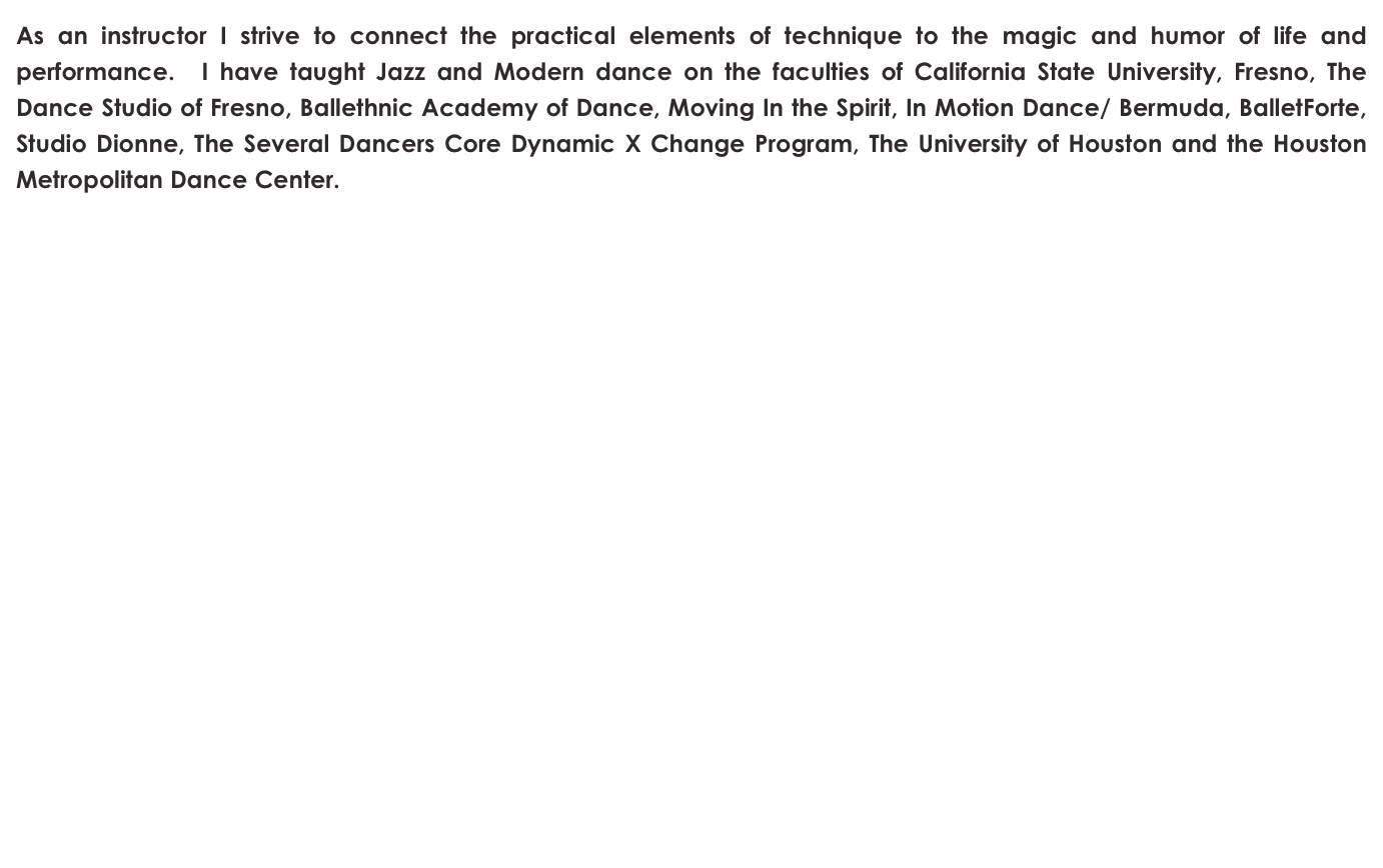 As an instructor I strive to connect the practical elements of technique to the magic and humor of life and performance.  I have taught Jazz and Modern dance on the faculties of California State University, Fresno, The Dance Studio of Fresno, Ballethnic Academy of Dance, Moving In the Spirit, In Motion Dance/ Bermuda, BalletForte, Studio Dionne, The Several Dancers Core Dynamic X Change Program, The University of Houston and the Houston Metropolitan Dance Center. 

