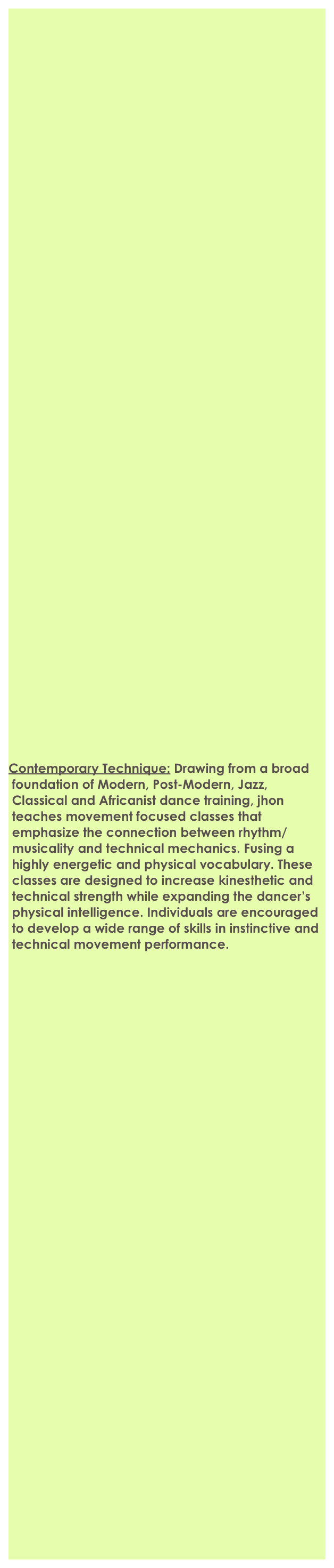 












































 

Contemporary Technique: Drawing from a broad       
 foundation of Modern, Post-Modern, Jazz,  
 Classical and Africanist dance training, jhon  
 teaches movement focused classes that 
 emphasize the connection between rhythm/
 musicality and technical mechanics. Fusing a 
 highly energetic and physical vocabulary. These 
 classes are designed to increase kinesthetic and 
 technical strength while expanding the dancer’s 
 physical intelligence. Individuals are encouraged 
 to develop a wide range of skills in instinctive and 
 technical movement performance. 





































