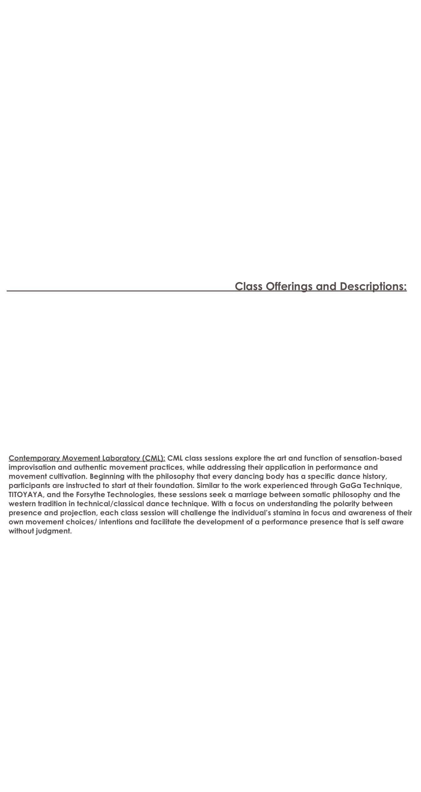 






    


























                                                                                                                Class Offerings and Descriptions:

 













 Contemporary Movement Laboratory (CML): CML class sessions explore the art and function of sensation-based  
 improvisation and authentic movement practices, while addressing their application in performance and 
 movement cultivation. Beginning with the philosophy that every dancing body has a specific dance history, 
 participants are instructed to start at their foundation. Similar to the work experienced through GaGa Technique, 
 TITOYAYA, and the Forsythe Technologies, these sessions seek a marriage between somatic philosophy and the 
 western tradition in technical/classical dance technique. With a focus on understanding the polarity between 
 presence and projection, each class session will challenge the individual’s stamina in focus and awareness of their 
 own movement choices/ intentions and facilitate the development of a performance presence that is self aware 
 without judgment.