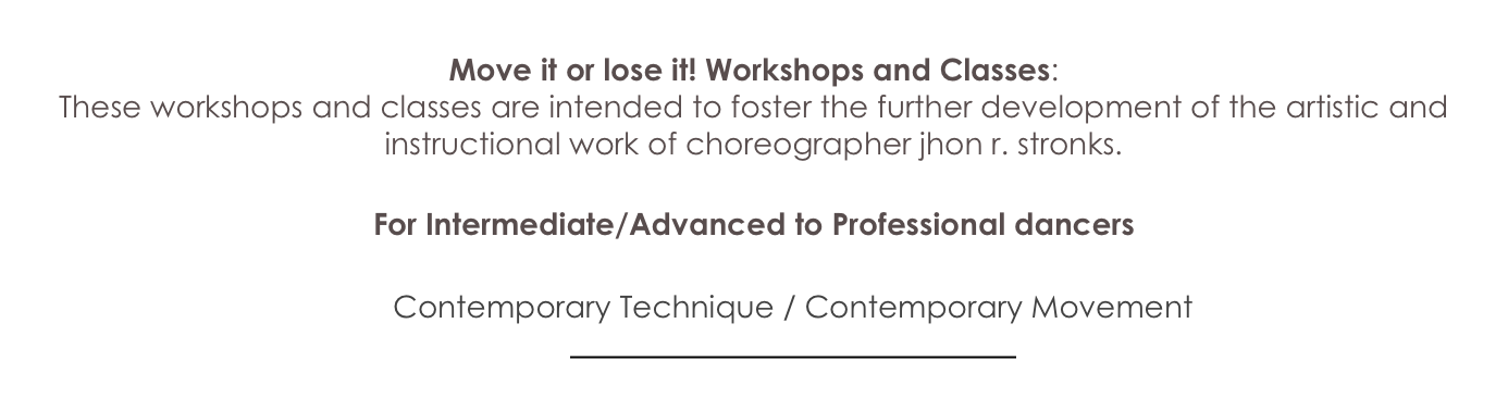 
Move it or lose it! Workshops and Classes: 
These workshops and classes are intended to foster the further development of the artistic and instructional work of choreographer jhon r. stronks.

For Intermediate/Advanced to Professional dancers 

Contemporary Technique / Contemporary Movement 

￼