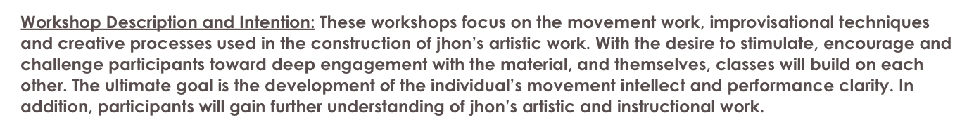   Workshop Description and Intention: These workshops focus on the movement work, improvisational techniques 
  and creative processes used in the construction of jhon’s artistic work. With the desire to stimulate, encourage and 
  challenge participants toward deep engagement with the material, and themselves, classes will build on each 
  other. The ultimate goal is the development of the individual’s movement intellect and performance clarity. In 
  addition, participants will gain further understanding of jhon’s artistic and instructional work.