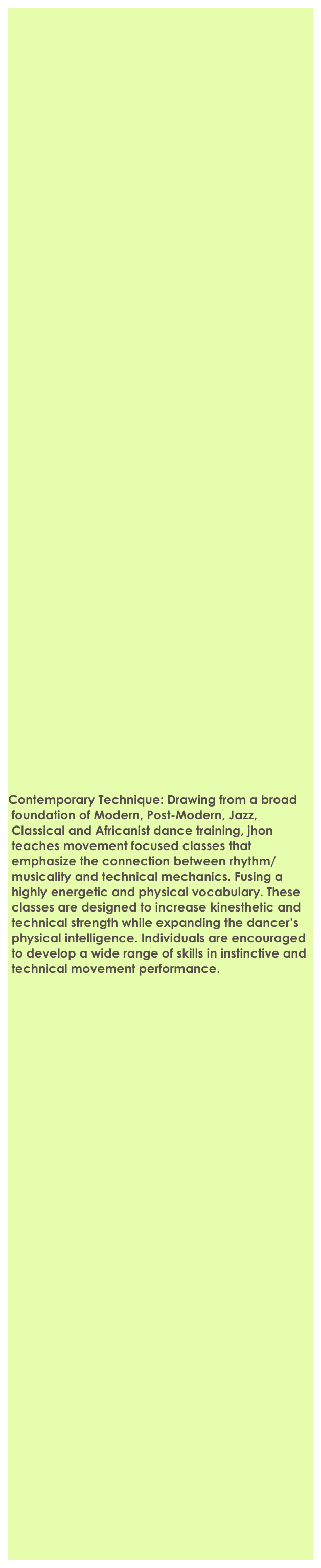 
 















































 

Contemporary Technique: Drawing from a broad       
 foundation of Modern, Post-Modern, Jazz,  
 Classical and Africanist dance training, jhon  
 teaches movement focused classes that 
 emphasize the connection between rhythm/
 musicality and technical mechanics. Fusing a 
 highly energetic and physical vocabulary. These 
 classes are designed to increase kinesthetic and 
 technical strength while expanding the dancer’s 
 physical intelligence. Individuals are encouraged 
 to develop a wide range of skills in instinctive and 
 technical movement performance. 






































