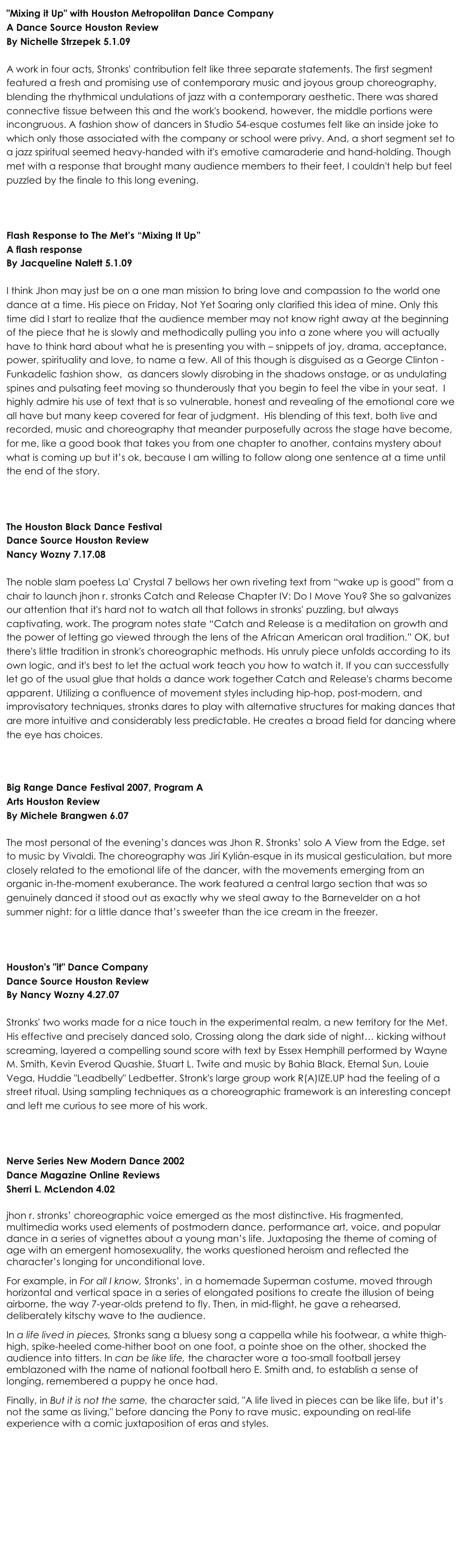 "Mixing it Up" with Houston Metropolitan Dance Company
A Dance Source Houston Review
By Nichelle Strzepek 5.1.09

A work in four acts, Stronks' contribution felt like three separate statements. The first segment featured a fresh and promising use of contemporary music and joyous group choreography, blending the rhythmical undulations of jazz with a contemporary aesthetic. There was shared connective tissue between this and the work's bookend, however, the middle portions were incongruous. A fashion show of dancers in Studio 54-esque costumes felt like an inside joke to which only those associated with the company or school were privy. And, a short segment set to a jazz spiritual seemed heavy-handed with it's emotive camaraderie and hand-holding. Though met with a response that brought many audience members to their feet, I couldn't help but feel puzzled by the finale to this long evening.



Flash Response to The Met’s “Mixing It Up”
A flash response 
By Jacqueline Nalett 5.1.09

I think Jhon may just be on a one man mission to bring love and compassion to the world one dance at a time. His piece on Friday, Not Yet Soaring only clarified this idea of mine. Only this time did I start to realize that the audience member may not know right away at the beginning of the piece that he is slowly and methodically pulling you into a zone where you will actually have to think hard about what he is presenting you with – snippets of joy, drama, acceptance, power, spirituality and love, to name a few. All of this though is disguised as a George Clinton - Funkadelic fashion show,  as dancers slowly disrobing in the shadows onstage, or as undulating spines and pulsating feet moving so thunderously that you begin to feel the vibe in your seat.  I highly admire his use of text that is so vulnerable, honest and revealing of the emotional core we all have but many keep covered for fear of judgment.  His blending of this text, both live and recorded, music and choreography that meander purposefully across the stage have become, for me, like a good book that takes you from one chapter to another, contains mystery about what is coming up but it’s ok, because I am willing to follow along one sentence at a time until the end of the story.



The Houston Black Dance Festival
Dance Source Houston Review
Nancy Wozny 7.17.08

The noble slam poetess La' Crystal 7 bellows her own riveting text from “wake up is good” from a chair to launch jhon r. stronks Catch and Release Chapter IV: Do I Move You? She so galvanizes our attention that it's hard not to watch all that follows in stronks' puzzling, but always captivating, work. The program notes state “Catch and Release is a meditation on growth and the power of letting go viewed through the lens of the African American oral tradition.” OK, but there's little tradition in stronk's choreographic methods. His unruly piece unfolds according to its own logic, and it's best to let the actual work teach you how to watch it. If you can successfully let go of the usual glue that holds a dance work together Catch and Release's charms become apparent. Utilizing a confluence of movement styles including hip-hop, post-modern, and improvisatory techniques, stronks dares to play with alternative structures for making dances that are more intuitive and considerably less predictable. He creates a broad field for dancing where the eye has choices. 



Big Range Dance Festival 2007, Program A
Arts Houston Review
By Michele Brangwen 6.07

The most personal of the evening’s dances was Jhon R. Stronks’ solo A View from the Edge, set to music by Vivaldi. The choreography was Jirí Kylián-esque in its musical gesticulation, but more closely related to the emotional life of the dancer, with the movements emerging from an organic in-the-moment exuberance. The work featured a central largo section that was so genuinely danced it stood out as exactly why we steal away to the Barnevelder on a hot summer night: for a little dance that’s sweeter than the ice cream in the freezer.



Houston's "it" Dance Company
Dance Source Houston Review
By Nancy Wozny 4.27.07

Stronks' two works made for a nice touch in the experimental realm, a new territory for the Met. His effective and precisely danced solo, Crossing along the dark side of night… kicking without screaming, layered a compelling sound score with text by Essex Hemphill performed by Wayne M. Smith, Kevin Everod Quashie, Stuart L. Twite and music by Bahia Black, Eternal Sun, Louie Vega, Huddie "Leadbelly" Ledbetter. Stronk's large group work R(A)IZE.UP had the feeling of a street ritual. Using sampling techniques as a choreographic framework is an interesting concept and left me curious to see more of his work. 



Nerve Series New Modern Dance 2002 
Dance Magazine Online Reviews
Sherri L. McLendon 4.02

jhon r. stronks’ choreographic voice emerged as the most distinctive. His fragmented, multimedia works used elements of postmodern dance, performance art, voice, and popular dance in a series of vignettes about a young man’s life. Juxtaposing the theme of coming of age with an emergent homosexuality, the works questioned heroism and reflected the character’s longing for unconditional love.
For example, in For all I know, Stronks’, in a homemade Superman costume, moved through horizontal and vertical space in a series of elongated positions to create the illusion of being airborne, the way 7-year-olds pretend to fly. Then, in mid-flight, he gave a rehearsed, deliberately kitschy wave to the audience.
In a life lived in pieces, Stronks sang a bluesy song a cappella while his footwear, a white thigh-high, spike-heeled come-hither boot on one foot, a pointe shoe on the other, shocked the audience into titters. In can be like life, the character wore a too-small football jersey emblazoned with the name of national football hero E. Smith and, to establish a sense of longing, remembered a puppy he once had.
Finally, in But it is not the same, the character said, "A life lived in pieces can be like life, but it’s not the same as living," before dancing the Pony to rave music, expounding on real-life experience with a comic juxtaposition of eras and styles.


