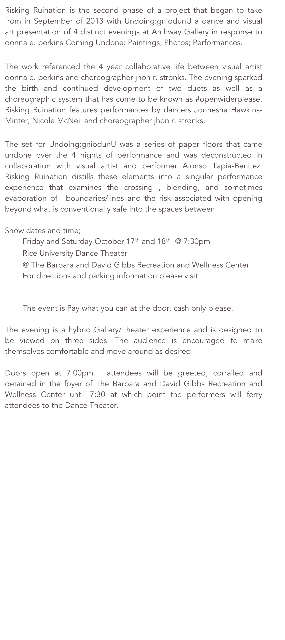 Risking Ruination is the second phase of a project that began to take from in September of 2013 with Undoing:gniodunU a dance and visual art presentation of 4 distinct evenings at Archway Gallery in response to donna e. perkins Coming Undone: Paintings; Photos; Performances. 

The work referenced the 4 year collaborative life between visual artist donna e. perkins and choreographer jhon r. stronks. The evening sparked the birth and continued development of two duets as well as a choreographic system that has come to be known as #openwiderplease. Risking Ruination features performances by dancers Jonnesha Hawkins-Minter, Nicole McNeil and choreographer jhon r. stronks. 

The set for Undoing:gniodunU was a series of paper floors that came undone over the 4 nights of performance and was deconstructed in collaboration with visual artist and performer Alonso Tapia-Benitez. Risking Ruination distills these elements into a singular performance experience that examines the crossing , blending, and sometimes evaporation of  boundaries/lines and the risk associated with opening beyond what is conventionally safe into the spaces between.

Show dates and time;
	Friday and Saturday October 17th and 18th  @ 7:30pm
	Rice University Dance Theater
	@ The Barbara and David Gibbs Recreation and Wellness Center
For directions and parking information please visit 
http://recreation.rice.edu/directions/

	The event is Pay what you can at the door, cash only please.

The evening is a hybrid Gallery/Theater experience and is designed to be viewed on three sides. The audience is encouraged to make themselves comfortable and move around as desired.

Doors open at 7:00pm  attendees will be greeted, corralled and detained in the foyer of The Barbara and David Gibbs Recreation and Wellness Center until 7:30 at which point the performers will ferry attendees to the Dance Theater.
