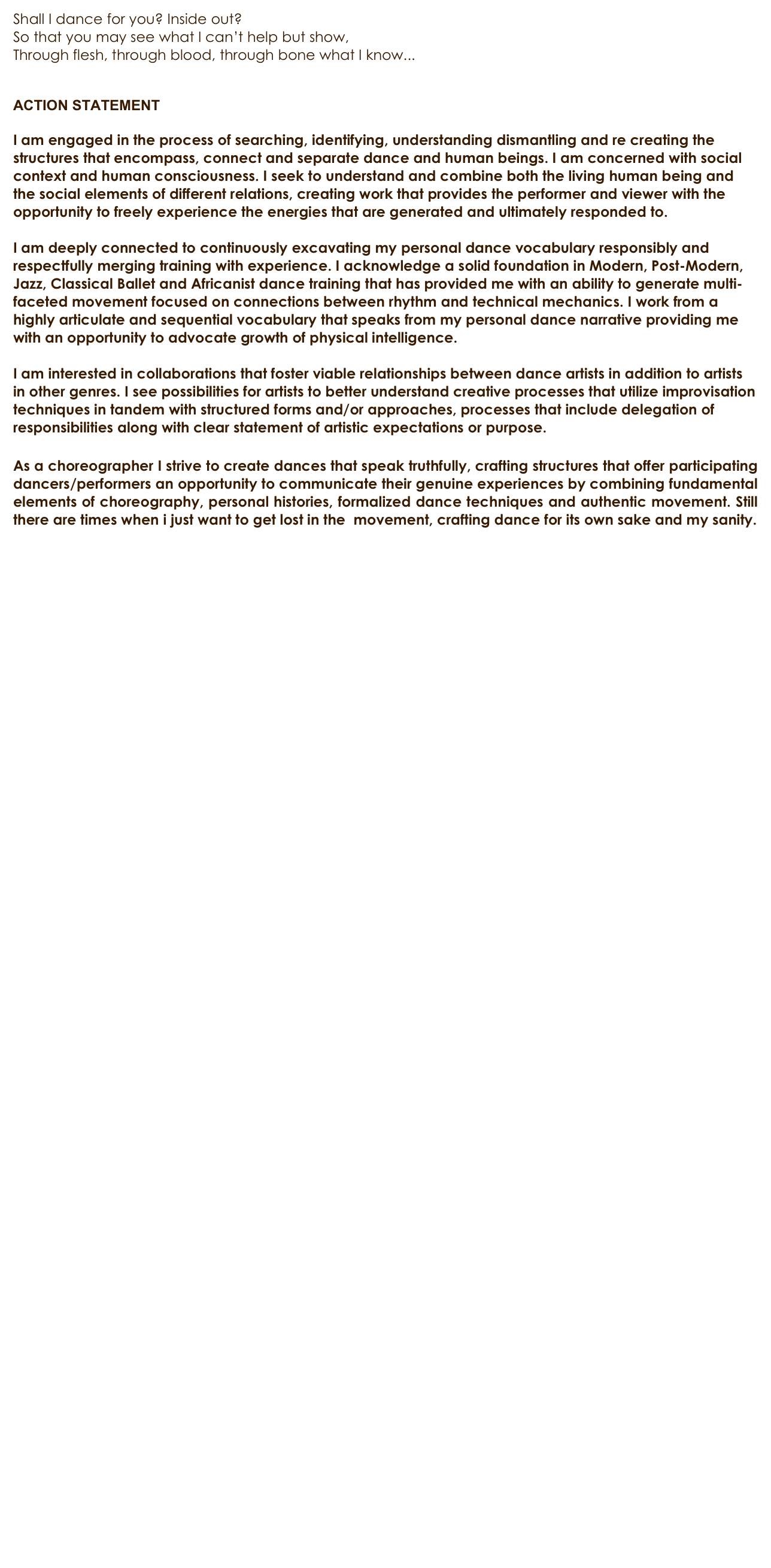 Shall I dance for you? Inside out?
So that you may see what I can’t help but show, 
Through flesh, through blood, through bone what I know...


ACTION STATEMENT

I am engaged in the process of searching, identifying, understanding dismantling and re creating the structures that encompass, connect and separate dance and human beings. I am concerned with social context and human consciousness. I seek to understand and combine both the living human being and the social elements of different relations, creating work that provides the performer and viewer with the opportunity to freely experience the energies that are generated and ultimately responded to. 

I am deeply connected to continuously excavating my personal dance vocabulary responsibly and respectfully merging training with experience. I acknowledge a solid foundation in Modern, Post-Modern, Jazz, Classical Ballet and Africanist dance training that has provided me with an ability to generate multi-faceted movement focused on connections between rhythm and technical mechanics. I work from a highly articulate and sequential vocabulary that speaks from my personal dance narrative providing me with an opportunity to advocate growth of physical intelligence. 

I am interested in collaborations that foster viable relationships between dance artists in addition to artists in other genres. I see possibilities for artists to better understand creative processes that utilize improvisation techniques in tandem with structured forms and/or approaches, processes that include delegation of responsibilities along with clear statement of artistic expectations or purpose.

As a choreographer I strive to create dances that speak truthfully, crafting structures that offer participating dancers/performers an opportunity to communicate their genuine experiences by combining fundamental elements of choreography, personal histories, formalized dance techniques and authentic movement. Still there are times when i just want to get lost in the  movement, crafting dance for its own sake and my sanity.



