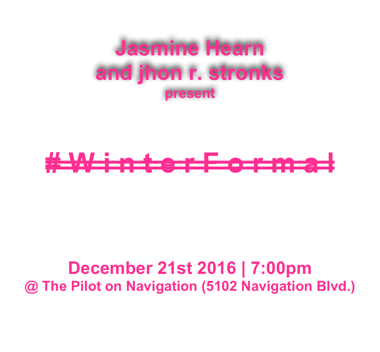 
Jasmine Hearn 
and jhon r. stronks
present



# W i n t e r F o r m a l




December 21st 2016 | 7:00pm
@ The Pilot on Navigation (5102 Navigation Blvd.)


