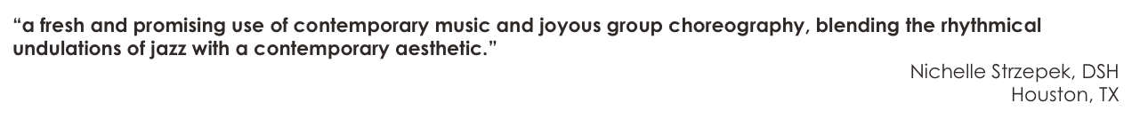“a fresh and promising use of contemporary music and joyous group choreography, blending the rhythmical undulations of jazz with a contemporary aesthetic.”
Nichelle Strzepek, DSH
Houston, TX