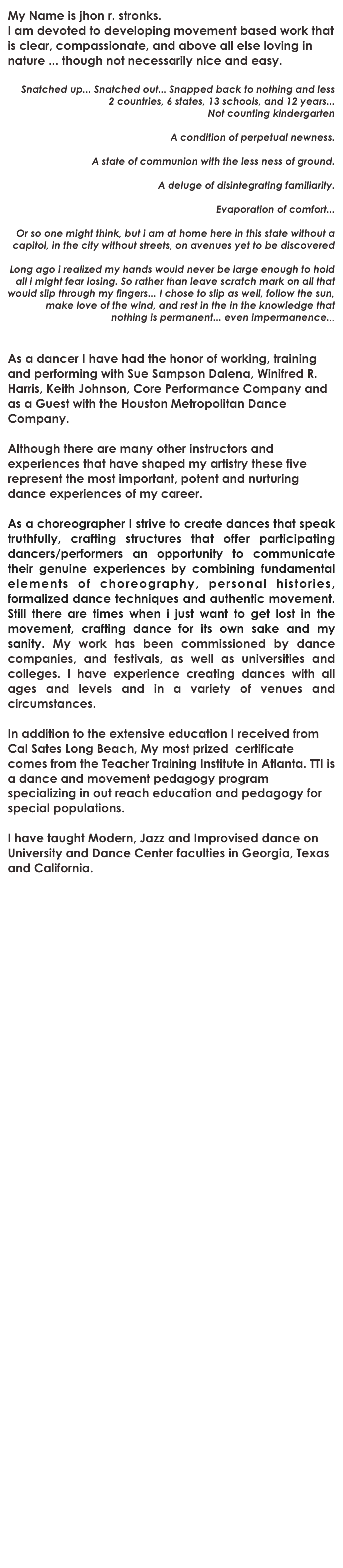 My Name is jhon r. stronks. 
I am devoted to developing movement based work that is clear, compassionate, and above all else loving in nature ... though not necessarily nice and easy.

Snatched up... Snatched out... Snapped back to nothing and less
2 countries, 6 states, 13 schools, and 12 years...
Not counting kindergarten

A condition of perpetual newness.

A state of communion with the less ness of ground.

A deluge of disintegrating familiarity.

Evaporation of comfort...

Or so one might think, but i am at home here in this state without a capitol, in the city without streets, on avenues yet to be discovered

Long ago i realized my hands would never be large enough to hold all i might fear losing. So rather than leave scratch mark on all that would slip through my fingers... I chose to slip as well, follow the sun, make love of the wind, and rest in the in the knowledge that nothing is permanent... even impermanence...


As a dancer I have had the honor of working, training and performing with Sue Sampson Dalena, Winifred R. Harris, Keith Johnson, Core Performance Company and as a Guest with the Houston Metropolitan Dance Company. 

Although there are many other instructors and experiences that have shaped my artistry these five represent the most important, potent and nurturing dance experiences of my career.

As a choreographer I strive to create dances that speak truthfully, crafting structures that offer participating dancers/performers an opportunity to communicate their genuine experiences by combining fundamental elements of choreography, personal histories, formalized dance techniques and authentic movement. Still there are times when i just want to get lost in the  movement, crafting dance for its own sake and my sanity. My work has been commissioned by dance companies, and festivals, as well as universities and colleges. I have experience creating dances with all ages and levels and in a variety of venues and circumstances.

In addition to the extensive education I received from Cal Sates Long Beach, My most prized  certificate comes from the Teacher Training Institute in Atlanta. TTI is a dance and movement pedagogy program specializing in out reach education and pedagogy for special populations.

I have taught Modern, Jazz and Improvised dance on University and Dance Center faculties in Georgia, Texas and California.




