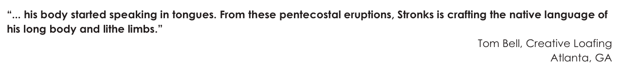 “... his body started speaking in tongues. From these pentecostal eruptions, Stronks is crafting the native language of his long body and lithe limbs.”
Tom Bell, Creative Loafing
Atlanta, GA